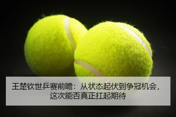 王楚钦世乒赛前瞻：从状态起伏到争冠机会，这次能否真正扛起期待